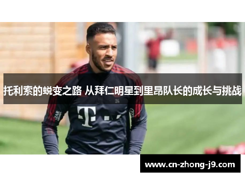 托利索的蜕变之路 从拜仁明星到里昂队长的成长与挑战 托利索的蜕变之路 从拜仁明星到里昂队长的成长与挑战