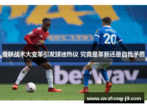 曼联战术大变革引发球迷热议 究竟是革新还是自我矛盾 曼联战术大变革引发球迷热议 究竟是革新还是自我矛盾