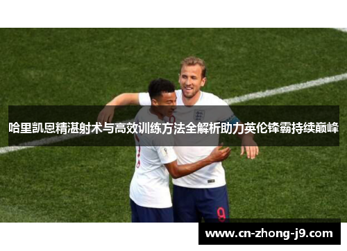 哈里凯恩精湛射术与高效训练方法全解析助力英伦锋霸持续巅峰
