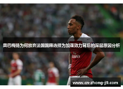 奥巴梅扬为何放弃法国国籍选择为加蓬效力背后的深层原因分析 奥巴梅扬为何放弃法国国籍选择为加蓬效力背后的深层原因分析